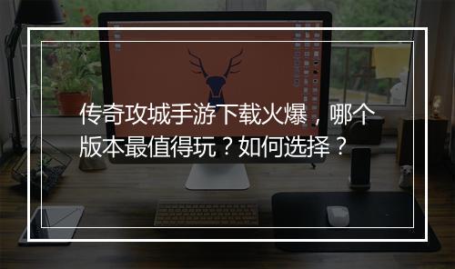 传奇攻城手游下载火爆，哪个版本最值得玩？如何选择？