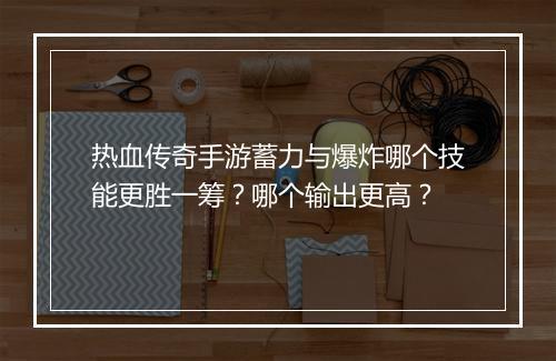热血传奇手游蓄力与爆炸哪个技能更胜一筹？哪个输出更高？