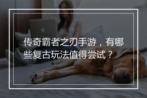 传奇霸者之刃手游，有哪些复古玩法值得尝试？