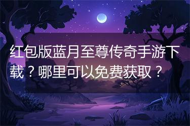 红包版蓝月至尊传奇手游下载？哪里可以免费获取？