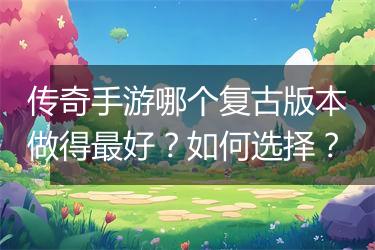 传奇手游哪个复古版本做得最好？如何选择？