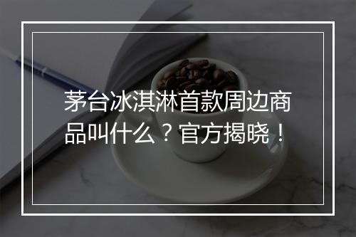 茅台冰淇淋首款周边商品叫什么？官方揭晓！