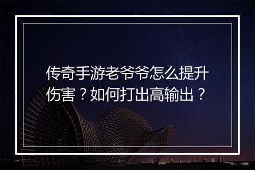 传奇手游老爷爷怎么提升伤害？如何打出高输出？