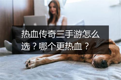 热血传奇三手游怎么选？哪个更热血？