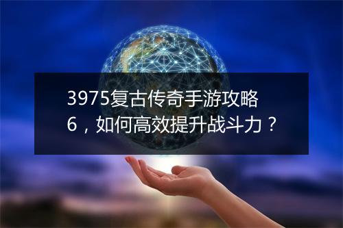 3975复古传奇手游攻略6，如何高效提升战斗力？