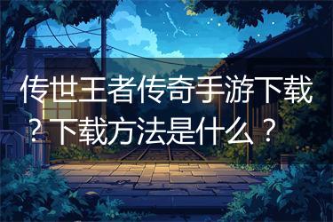 传世王者传奇手游下载？下载方法是什么？