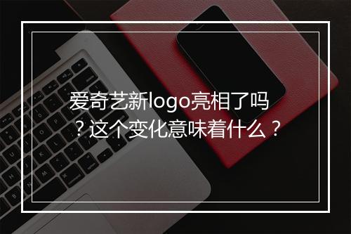 爱奇艺新logo亮相了吗？这个变化意味着什么？