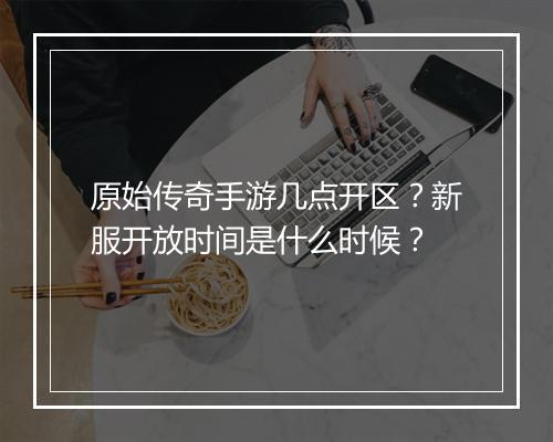 原始传奇手游几点开区？新服开放时间是什么时候？