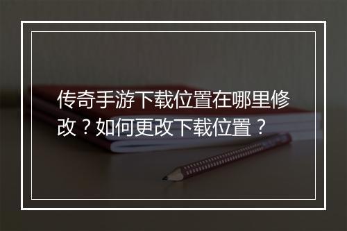 传奇手游下载位置在哪里修改？如何更改下载位置？