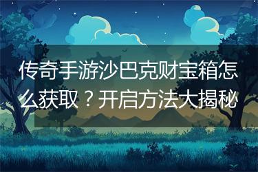 传奇手游沙巴克财宝箱怎么获取？开启方法大揭秘