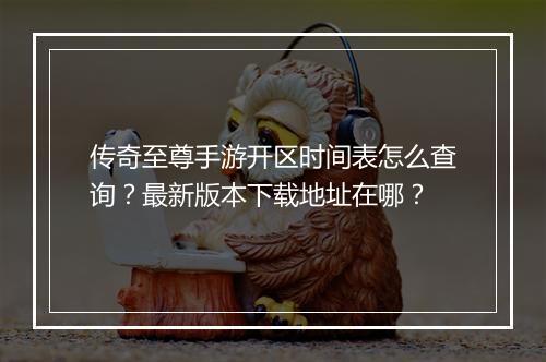 传奇至尊手游开区时间表怎么查询？最新版本下载地址在哪？