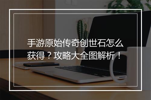 手游原始传奇创世石怎么获得？攻略大全图解析！