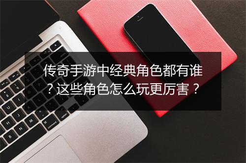 传奇手游中经典角色都有谁？这些角色怎么玩更厉害？