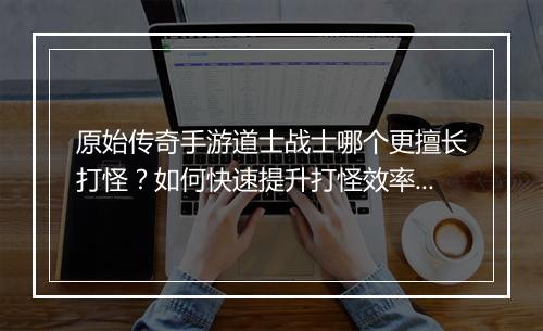 原始传奇手游道士战士哪个更擅长打怪？如何快速提升打怪效率？