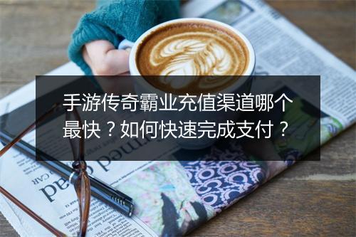 手游传奇霸业充值渠道哪个最快？如何快速完成支付？