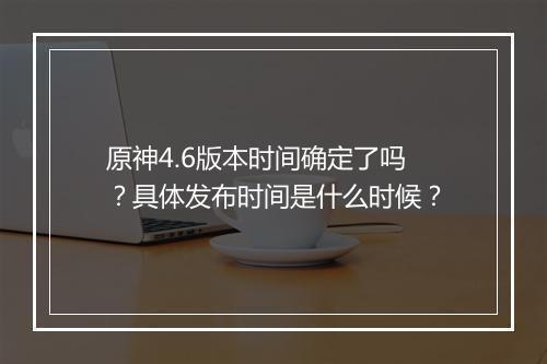 原神4.6版本时间确定了吗？具体发布时间是什么时候？