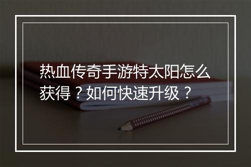 热血传奇手游特太阳怎么获得？如何快速升级？