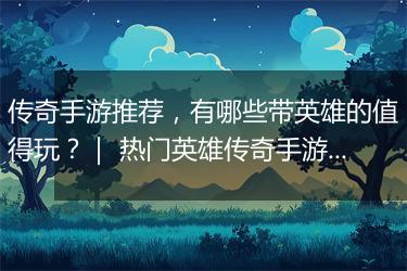 传奇手游推荐，有哪些带英雄的值得玩？｜ 热门英雄传奇手游盘点