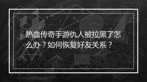 热血传奇手游仇人被拉黑了怎么办？如何恢复好友关系？