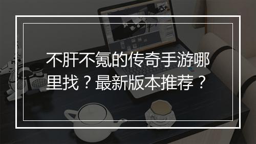 不肝不氪的传奇手游哪里找？最新版本推荐？