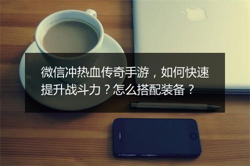 微信冲热血传奇手游，如何快速提升战斗力？怎么搭配装备？