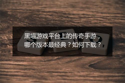黑喵游戏平台上的传奇手游，哪个版本最经典？如何下载？