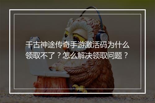 千古神途传奇手游激活码为什么领取不了？怎么解决领取问题？