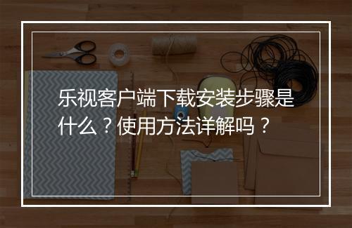 乐视客户端下载安装步骤是什么？使用方法详解吗？