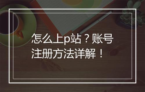 怎么上p站？账号注册方法详解！
