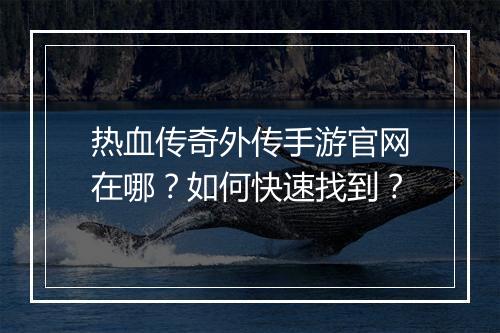 热血传奇外传手游官网在哪？如何快速找到？