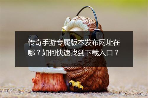 传奇手游专属版本发布网址在哪？如何快速找到下载入口？