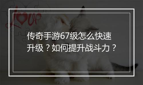 传奇手游67级怎么快速升级？如何提升战斗力？