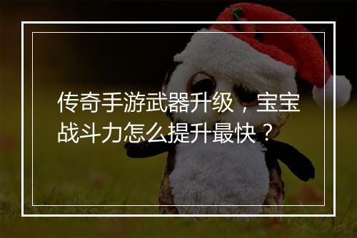 传奇手游武器升级，宝宝战斗力怎么提升最快？