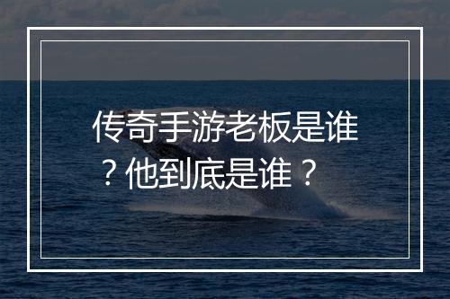 传奇手游老板是谁？他到底是谁？