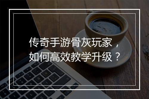 传奇手游骨灰玩家，如何高效教学升级？