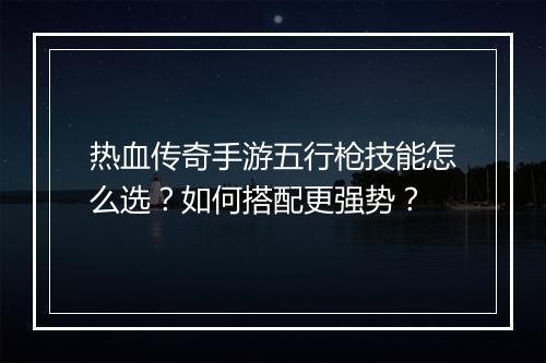 热血传奇手游五行枪技能怎么选？如何搭配更强势？