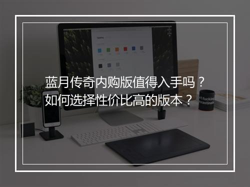 蓝月传奇内购版值得入手吗？如何选择性价比高的版本？
