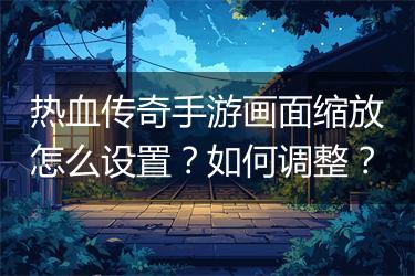 热血传奇手游画面缩放怎么设置？如何调整？