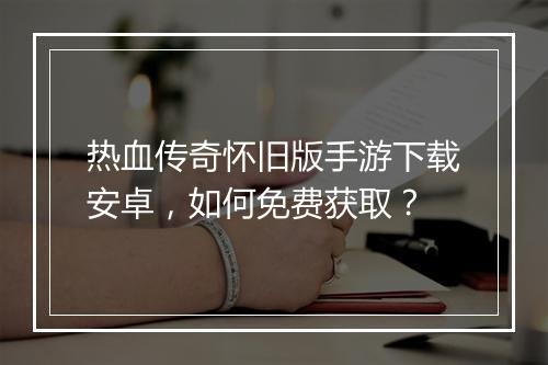 热血传奇怀旧版手游下载安卓，如何免费获取？