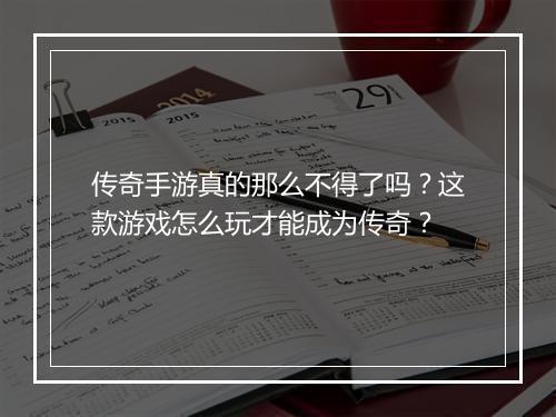 传奇手游真的那么不得了吗？这款游戏怎么玩才能成为传奇？