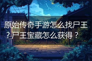 原始传奇手游怎么找尸王？尸王宝藏怎么获得？