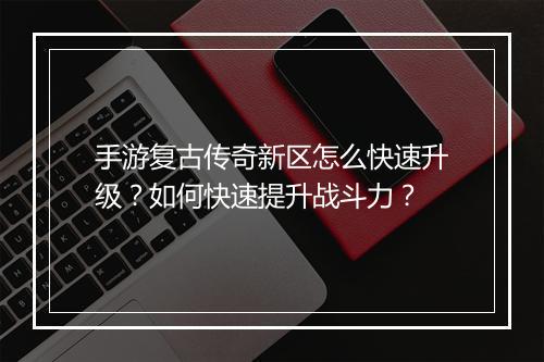 手游复古传奇新区怎么快速升级？如何快速提升战斗力？