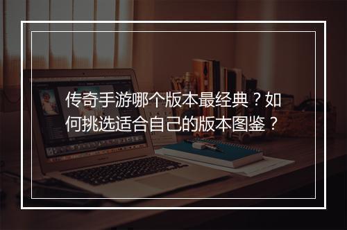 传奇手游哪个版本最经典？如何挑选适合自己的版本图鉴？