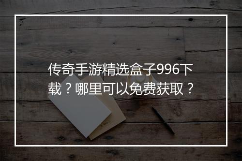 传奇手游精选盒子996下载？哪里可以免费获取？