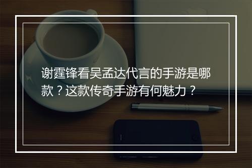 谢霆锋看吴孟达代言的手游是哪款？这款传奇手游有何魅力？