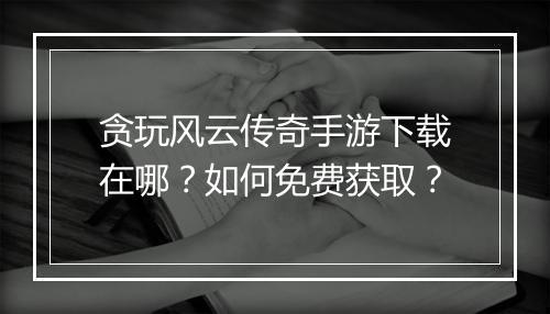 贪玩风云传奇手游下载在哪？如何免费获取？