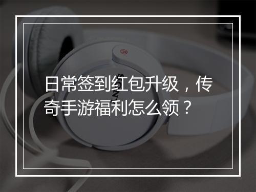 日常签到红包升级，传奇手游福利怎么领？