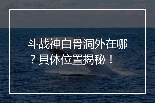 斗战神白骨洞外在哪？具体位置揭秘！
