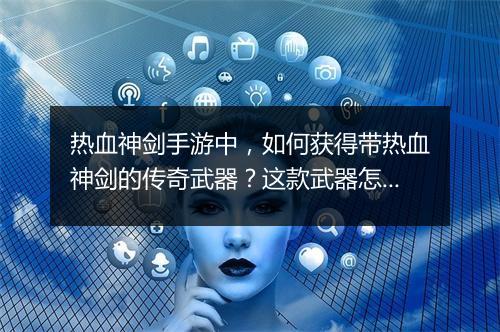 热血神剑手游中，如何获得带热血神剑的传奇武器？这款武器怎么玩？