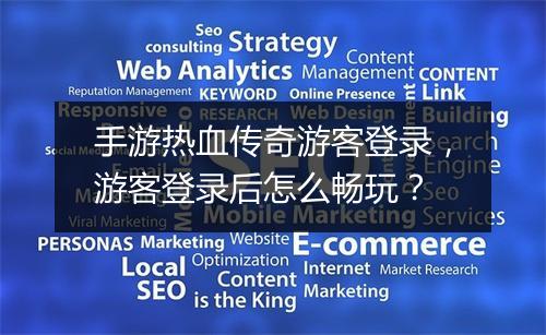 手游热血传奇游客登录，游客登录后怎么畅玩？